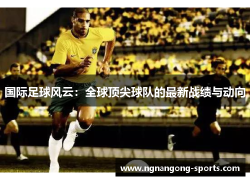 国际足球风云：全球顶尖球队的最新战绩与动向