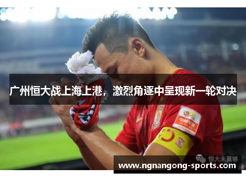 广州恒大战上海上港，激烈角逐中呈现新一轮对决