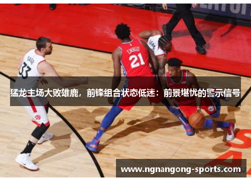 猛龙主场大败雄鹿，前锋组合状态低迷：前景堪忧的警示信号