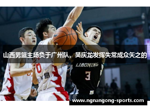 山西男篮主场负于广州队，吴庆龙发挥失常成众矢之的